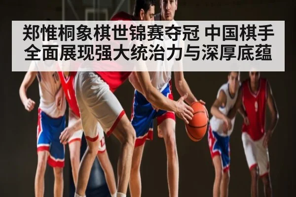 郑惟桐象棋世锦赛夺冠 中国棋手全面展现强大统治力与深厚底蕴 - kaiyunapp
